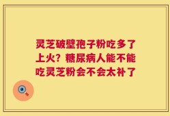 灵芝破壁孢子粉吃多了上火？糖尿病人能不能吃灵芝粉会不会太补了