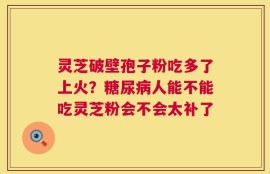 灵芝破壁孢子粉吃多了上火？糖尿病人能不能吃灵芝粉会不会太补了