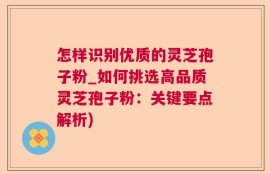 怎样识别优质的灵芝孢子粉_如何挑选高品质灵芝孢子粉：关键要点解析)