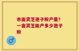 市面灵芝孢子粉产量？一亩灵芝能产多少孢子粉