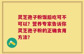 灵芝孢子粉饭后吃可不可以？营养专家告诉你灵芝孢子粉的正确食用方法？