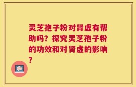 灵芝孢子粉对肾虚有帮助吗？探究灵芝孢子粉的功效和对肾虚的影响？
