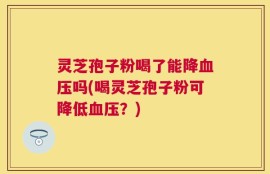 灵芝孢子粉喝了能降血压吗(喝灵芝孢子粉可降低血压？)