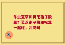 冬虫夏草和灵芝孢子胶囊？灵芝孢子粉和松茸一起吃，冲突吗