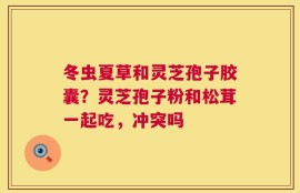 冬虫夏草和灵芝孢子胶囊？灵芝孢子粉和松茸一起吃，冲突吗