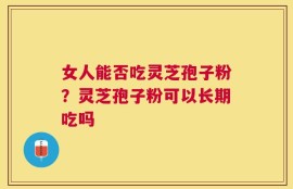 女人能否吃灵芝孢子粉？灵芝孢子粉可以长期吃吗