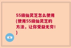 55级仙灵芝怎么使用(使用55级仙灵芝的方法，让你受益无穷！)