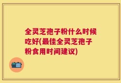 全灵芝孢子粉什么时候吃好(最佳全灵芝孢子粉食用时间建议)