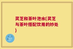 灵芝和茶叶泡水(灵芝与茶叶搭配饮用的妙处)