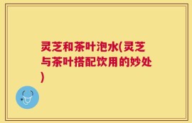 灵芝和茶叶泡水(灵芝与茶叶搭配饮用的妙处)