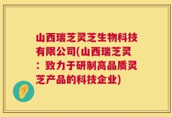 山西瑞芝灵芝生物科技有限公司(山西瑞芝灵：致力于研制高品质灵芝产品的科技企业)