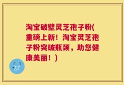 淘宝破壁灵芝孢子粉(重磅上新！淘宝灵芝孢子粉突破瓶颈，助您健康美丽！)