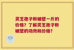 灵芝孢子粉破壁一斤的价格？了解灵芝孢子粉破壁的功效和价格？