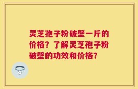 灵芝孢子粉破壁一斤的价格？了解灵芝孢子粉破壁的功效和价格？