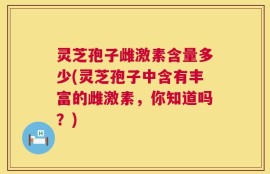 灵芝孢子雌激素含量多少(灵芝孢子中含有丰富的雌激素，你知道吗？)