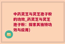 中药灵芝与灵芝孢子粉的功效_药灵芝与灵芝孢子粉：探索其独特功效与应用)