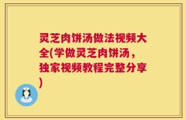 灵芝肉饼汤做法视频大全(学做灵芝肉饼汤，独家视频教程完整分享)