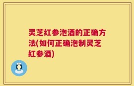 灵芝红参泡酒的正确方法(如何正确泡制灵芝红参酒)