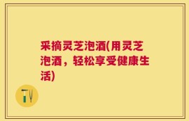 采摘灵芝泡酒(用灵芝泡酒，轻松享受健康生活)