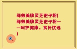 绿兹美牌灵芝孢子粉(绿兹美牌灵芝孢子粉——呵护健康，食补优选)