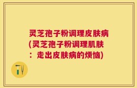 灵芝孢子粉调理皮肤病(灵芝孢子粉调理肌肤：走出皮肤病的烦恼)