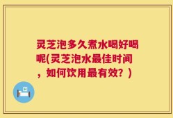 灵芝泡多久煮水喝好喝呢(灵芝泡水最佳时间，如何饮用最有效？)
