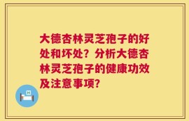 大德杏林灵芝孢子的好处和坏处？分析大德杏林灵芝孢子的健康功效及注意事项？