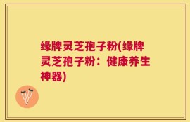 缘牌灵芝孢子粉(缘牌灵芝孢子粉：健康养生神器)