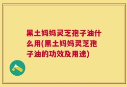 黑土妈妈灵芝孢子油什么用(黑土妈妈灵芝孢子油的功效及用途)