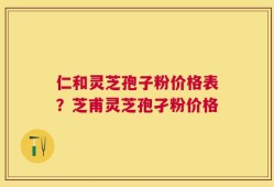 仁和灵芝孢子粉价格表？芝甫灵芝孢孑粉价格