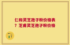 仁和灵芝孢子粉价格表？芝甫灵芝孢孑粉价格