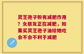 灵芝孢子粉有减肥作用？女朋友正在减肥，如果买灵芝孢子油给她吃会不会不利于减肥