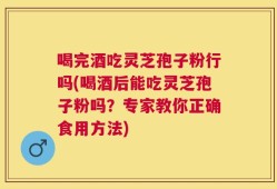喝完酒吃灵芝孢子粉行吗(喝酒后能吃灵芝孢子粉吗？专家教你正确食用方法)