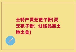 土特产灵芝孢子粉(灵芝孢子粉：让你品尝土地之美)