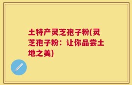 土特产灵芝孢子粉(灵芝孢子粉：让你品尝土地之美)