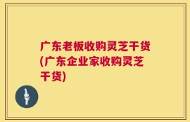 广东老板收购灵芝干货(广东企业家收购灵芝干货)