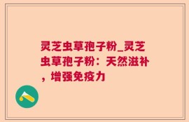 灵芝虫草孢子粉_灵芝虫草孢子粉：天然滋补，增强免疫力