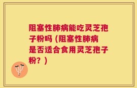阻塞性肺病能吃灵芝孢子粉吗 (阻塞性肺病是否适合食用灵芝孢子粉？)