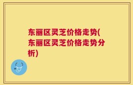 东丽区灵芝价格走势(东丽区灵芝价格走势分析)
