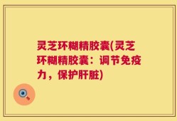 灵芝环糊精胶囊(灵芝环糊精胶囊：调节免疫力，保护肝脏)