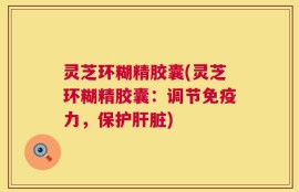 灵芝环糊精胶囊(灵芝环糊精胶囊：调节免疫力，保护肝脏)