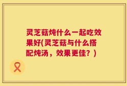 灵芝菇炖什么一起吃效果好(灵芝菇与什么搭配炖汤，效果更佳？)