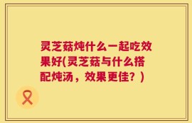 灵芝菇炖什么一起吃效果好(灵芝菇与什么搭配炖汤，效果更佳？)