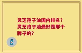 灵芝孢子油国内排名？灵芝孢子油最好是那个牌子的？
