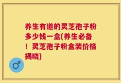 养生有道的灵芝孢子粉多少钱一盒(养生必备！灵芝孢子粉盒装价格揭晓)