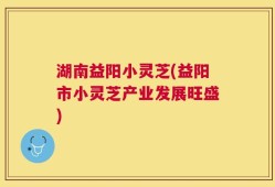 湖南益阳小灵芝(益阳市小灵芝产业发展旺盛)