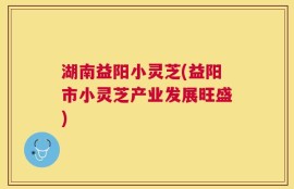 湖南益阳小灵芝(益阳市小灵芝产业发展旺盛)