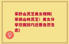 采野山灵芝美女视频(采摘山林灵芝！美女分享挖掘技巧还原自然生态)