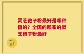 灵芝孢子粉最好是哪种植的？全国的那家的灵芝孢子粉最好
