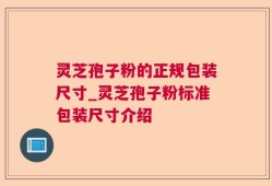 灵芝孢子粉的正规包装尺寸_灵芝孢子粉标准包装尺寸介绍